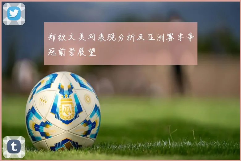 郑钦文美网表现分析及亚洲赛季争冠前景展望