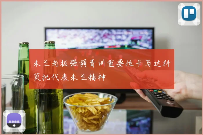 米兰老板强调青训重要性卡马达科莫托代表米兰精神