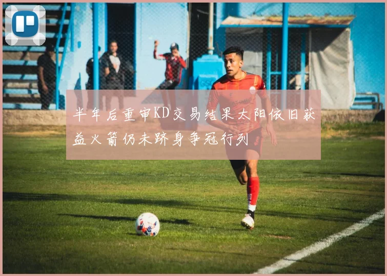 半年后重审KD交易结果太阳依旧获益火箭仍未跻身争冠行列