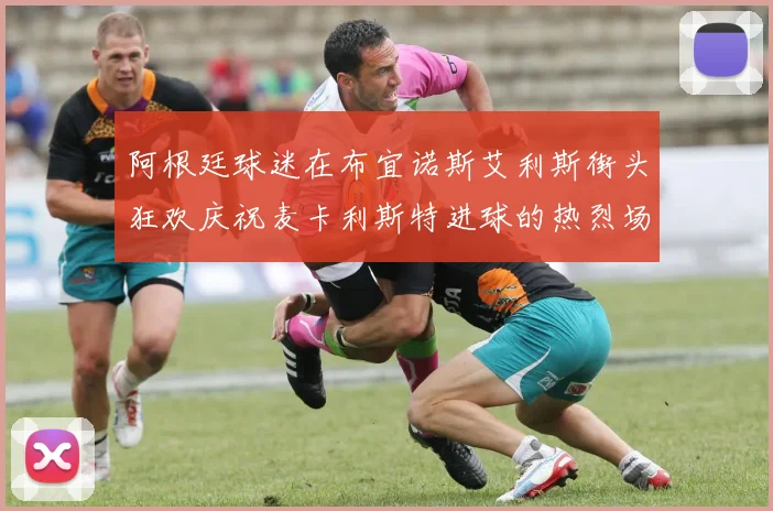 阿根廷球迷在布宜诺斯艾利斯街头狂欢庆祝麦卡利斯特进球的热烈场面