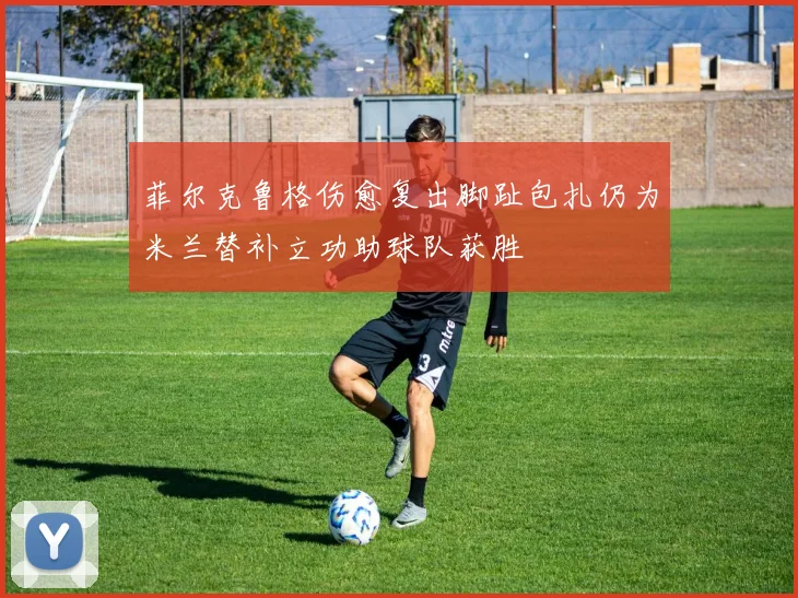菲尔克鲁格伤愈复出脚趾包扎仍为米兰替补立功助球队获胜