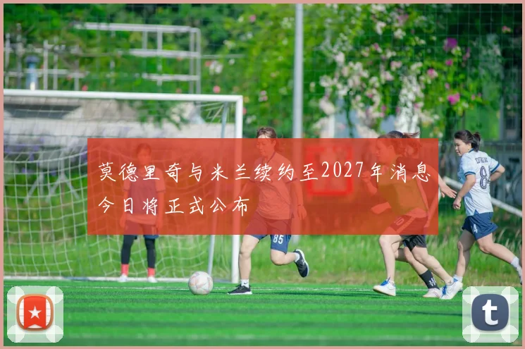 莫德里奇与米兰续约至2027年消息今日将正式公布