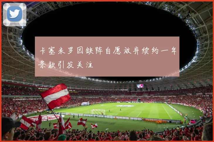 卡塞米罗因缺阵自愿放弃续约一年条款引发关注