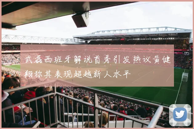 武磊西班牙解说首秀引发热议黄健翔称其表现超越新人水平