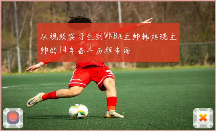 从视频实习生到WNBA主帅韩旭现主帅的14年奋斗历程专访