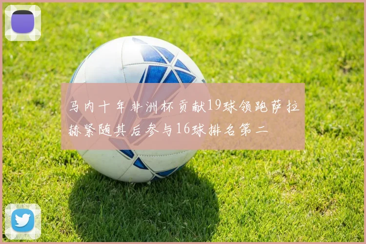 马内十年非洲杯贡献19球领跑萨拉赫紧随其后参与16球排名第二