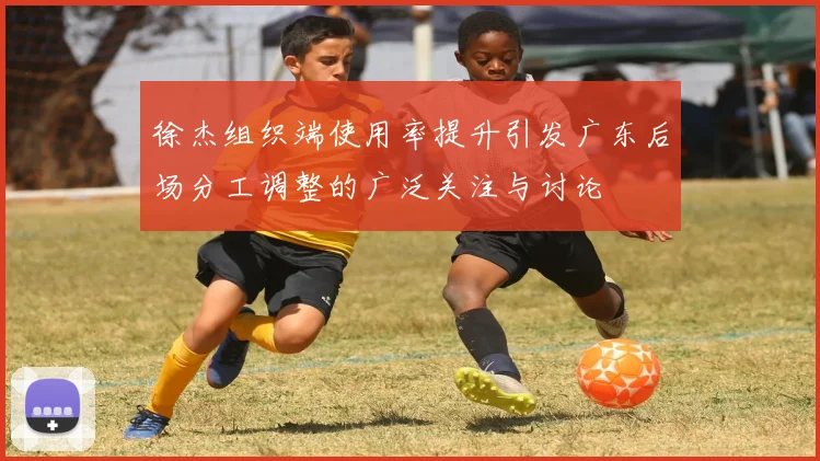 徐杰组织端使用率提升引发广东后场分工调整的广泛关注与讨论