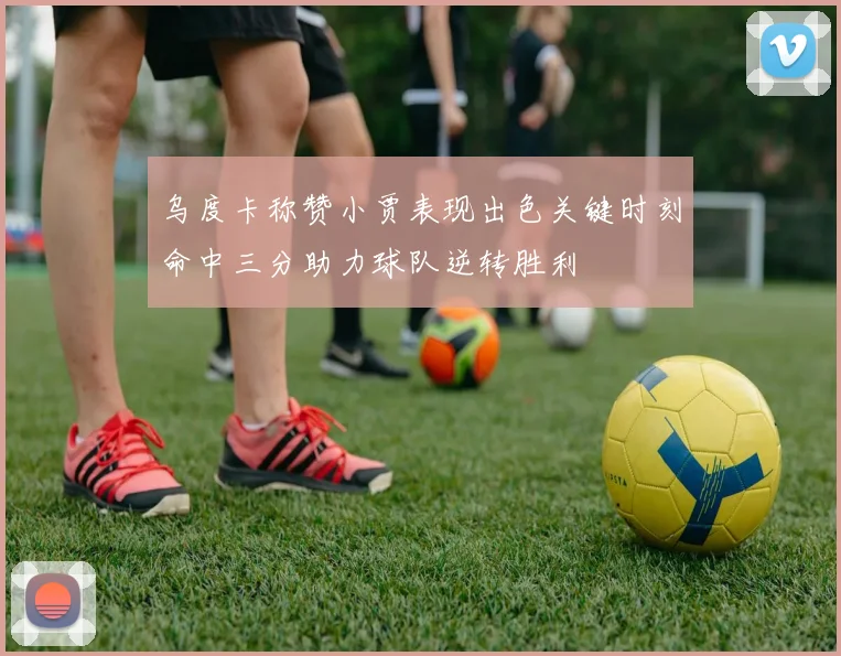 乌度卡称赞小贾表现出色关键时刻命中三分助力球队逆转胜利
