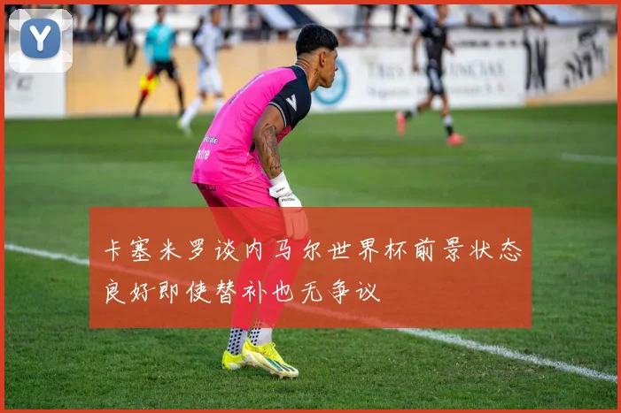 卡塞米罗谈内马尔世界杯前景状态良好即使替补也无争议