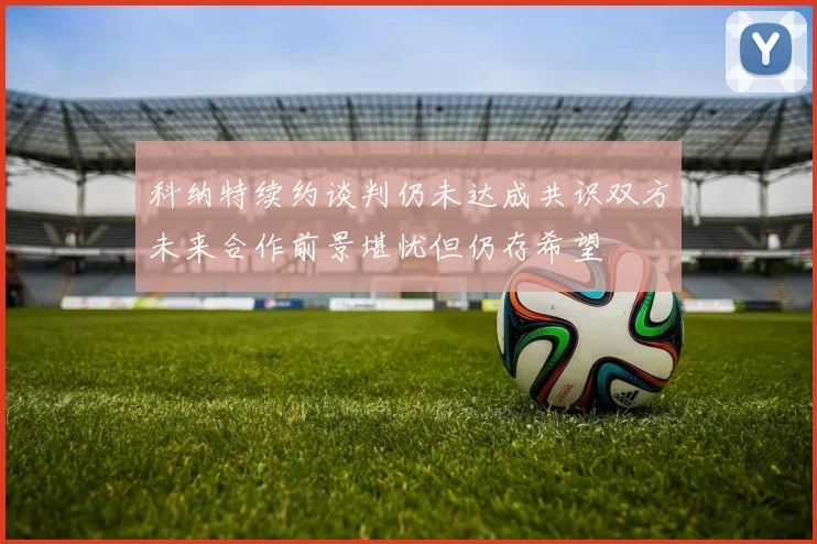 科纳特续约谈判仍未达成共识双方未来合作前景堪忧但仍存希望