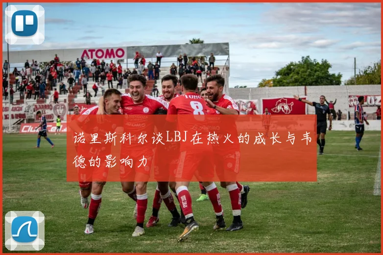 诺里斯科尔谈LBJ在热火的成长与韦德的影响力