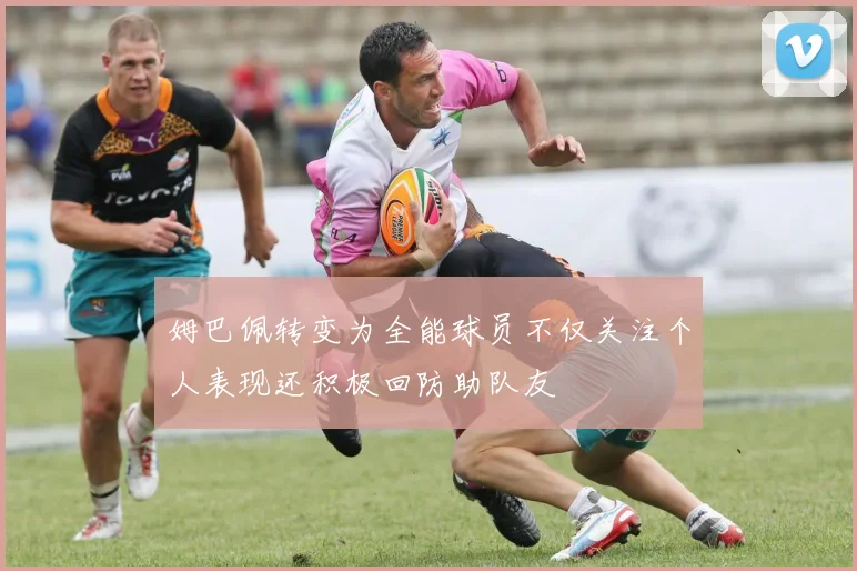 姆巴佩转变为全能球员不仅关注个人表现还积极回防助队友