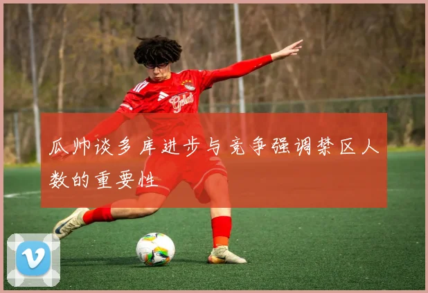 瓜帅谈多库进步与竞争强调禁区人数的重要性