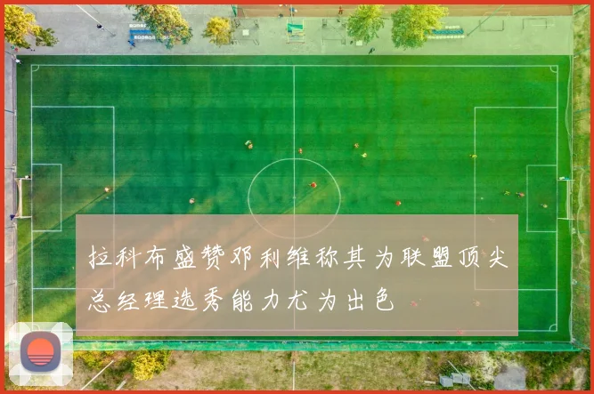 拉科布盛赞邓利维称其为联盟顶尖总经理选秀能力尤为出色