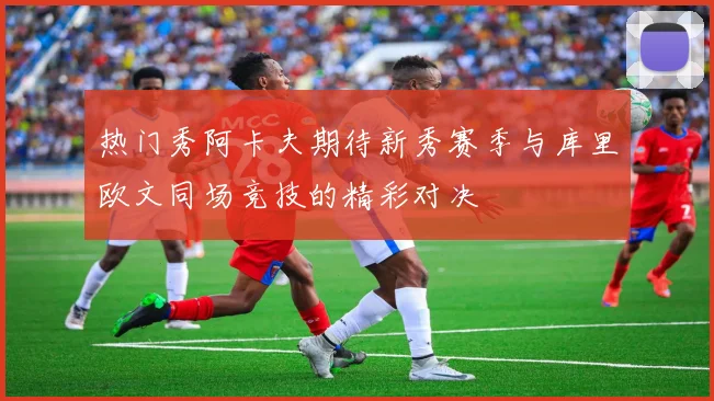热门秀阿卡夫期待新秀赛季与库里欧文同场竞技的精彩对决