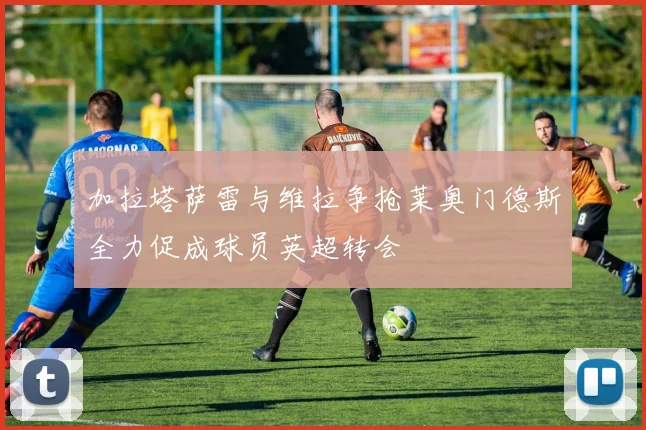 加拉塔萨雷与维拉争抢莱奥门德斯全力促成球员英超转会