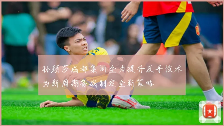 孙颖莎成都集训全力提升反手技术为新周期备战制定全新策略