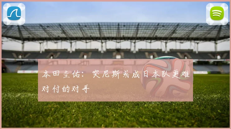 本田圭佑：突尼斯或成日本队更难对付的对手