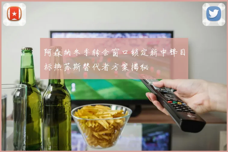 阿森纳冬季转会窗口锁定新中锋目标热苏斯替代者方案揭秘