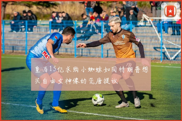 皇马15亿求购小蜘蛛如同特朗普想买自由女神像的荒唐提议