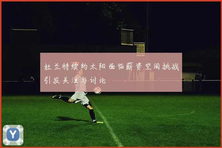 杜兰特续约太阳面临薪资空间挑战引发关注与讨论