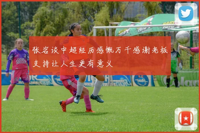 张岩谈中超经历感慨万千感谢老板支持让人生更有意义